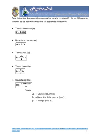 Para determinar los parámetros necesarios para la construcción de los hidrogramas
unitarios se los determina mediante las siguientes ecuaciones:


    Tiempo de retraso (tr)
     tr = 0.6 tc



    Duración en exceso (de)

     de = 2 tc



    Tiempo pico (tp)
            de
     tp =      + tr
             2


    Tiempo base (tb)
            8
     tb =     tp
            3


    Caudal pico (Qp)
            0.208 * Ac *
     Qp =
                tp
                   Donde:
                            Qp → Caudal pico, (m3/s).
                            Ac → Superficie de la cuenca, (Km2).
                            tp → Tiempo pico, (h).




http://www.hydrovlab.utpl.edu.ec/hydrovlexperimentos/simulaci%C3%B3n/lluviaEscorentia/hidrogmaximac
recida.aspx                                                                                      7
 