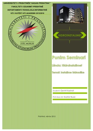 Studenti: Gentrit Kastrati
UNIVERSITETI I PRISHTINËS”HASAN PRISHTINA”
FAKULTETI I EDUKIMIT-PRISHTINË
DEPARTAMENTI:TEKNOLOGJI-INFORMATIKË
VITI I KATËRT:VITI AKADEMIK 2015/2016
HIDROINSTALIMET
Prof.Asoc.Dr. Kastriot Buza
Prishtinë, nëntor 2015
 
