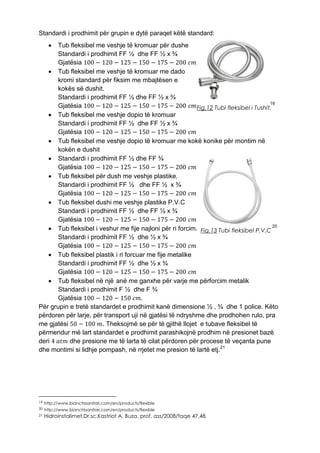 Standardi i prodhimit për grupin e dytë paraqet këtë standard:
 Tub fleksibel me veshje të kromuar për dushe
Standardi i prodhimit FF ½ dhe FF ½ x ¾
Gjatësia 100 − 120 − 125 − 150 − 175 − 200 𝑐𝑚
 Tub fleksibel me veshje të kromuar me dado
kromi standard për fiksim me mbajtësen e
kokës së dushit.
Standardi i prodhimit FF ½ dhe FF ½ x ¾
Gjatësia 100 − 120 − 125 − 150 − 175 − 200 𝑐𝑚 19
 Tub fleksibel me veshje dopio të kromuar
Standardi i prodhimit FF ½ dhe FF ½ x ¾
Gjatësia 100 − 120 − 125 − 150 − 175 − 200 𝑐𝑚
 Tub fleksibel me veshje dopio të kromuar me kokë konike për montim në
kokën e dushit
 Standardi i prodhimit FF ½ dhe FF ¾
Gjatësia 100 − 120 − 125 − 150 − 175 − 200 𝑐𝑚
 Tub fleksibel për dush me veshje plastike.
Standardi i prodhimit FF ½ dhe FF ½ x ¾
Gjatësia 100 − 120 − 125 − 150 − 175 − 200 𝑐𝑚
 Tub fleksibel dushi me veshje plastike P.V.C
Standardi i prodhimit FF ½ dhe FF ½ x ¾
Gjatësia 100 − 120 − 125 − 150 − 175 − 200 𝑐𝑚
 Tub fleksibel i veshur me fije najloni për ri forcim. 20
Standardi i prodhimit FF ½ dhe ½ x ¾
Gjatësia 100 − 120 − 125 − 150 − 175 − 200 𝑐𝑚
 Tub fleksibel plastik i ri forcuar me fije metalike
Standardi i prodhimit FF ½ dhe ½ x ¾
Gjatësia 100 − 120 − 125 − 150 − 175 − 200 𝑐𝑚
 Tub fleksibel në një anë me ganxhe për varje me përforcim metalik
Standardi i prodhimit F ½ dhe F ¾
Gjatësia 100 − 120 − 150 𝑐𝑚.
Për grupin e tretë standardet e prodhimit kanë dimensione ½ , ¾ dhe 1 police. Këto
përdoren për larje, për transport uji në gjatësi të ndryshme dhe prodhohen rulo, pra
me gjatësi 50 − 100 𝑚. Theksojmë se për të gjithë llojet e tubave fleksibel të
përmendur më lart standardet e prodhimit parashikojnë prodhim në presionet bazë
deri 4 𝑎𝑡𝑚 dhe presione me të larta të cilat përdoren për procese të veçanta pune
dhe montimi si lidhje pompash, në rrjetet me presion të lartë etj.21
19 http://www.bianchisanitari.com/en/products/flexible
20 http://www.bianchisanitari.com/en/products/flexible
21 Hidroinstalimet,Dr.sc.Kastriot A. Buza, prof. ass/2008/faqe 47,48.
Fig.12 Tubi fleksibel i Tushit.
Fig.13 Tubi fleksibel P.V.C
 