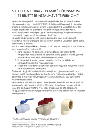 6.1 LIDHJA E TUBAVE PLASTIKË PËR INSTALIME
TË RRJETIT TË INSTALIMEVE TË FURNIZIMIT
Në instalimet e rrjetit të brendshëm të ujësjellësit krahas tubave të zinkuar
përdoren edhe tuba plastikë P.V.C të cilat dita e ditës po gjejnë përdorim
praktik të madh në instalimet e rrjetit të brendshëm të ujësjellësit. Këto lloj
tubash prodhohen në diametra të ndryshëm nga 20𝑚𝑚 deri 90𝑚𝑚.
Fusha e përdorimit të tyre për ujë të ftohtë dhe për ujë të ngrohtë dhe për
presione të ndryshme që shkojnë nga 5 − 25 𝑏𝑎𝑟.
Në varësi të dimensioneve të tubave kemi edhe llojet e ndryshme të
rekorderive të cilat shërbejnë për plotësimin e rrjetit të ujësjellësit për të gjitha
dimensionet e tubave.
Instalimi me tuba plastikë ka disa veçori në krahasim me rrjetin e instalimit me
tuba xingato për sa më poshtë.
1. Janë të pastër në përdorim, pra mundësia e korrozionit është
inegzistenet, janë praktike në përdorim, kanë garanci teknike, janë të
shpejtë në montim, dhe janë shumë ekonomike.
2. Kanë peshë të lehtë, garanci shfrytëzimi si dhe praktikisht të
kënaqshëm në kushte higjenosanitare.
3. Tubat dhe rekorderiet prodhohen edhe me ngjyra të ndryshme të cilat
kanë karakteristika të veçanta.
Është mirë që gjatë instalimit të përdoret një lloj ngjyre sepse do të kemi
garanci më të madhe në bashkimin e tyre me ngritje sepse kërkohet një lloj
përshtatje e materialit të tubit (𝑞ë 𝑛𝑑𝑟𝑦𝑠ℎ𝑜𝑛 𝑘𝑖𝑚𝑖𝑘𝑖𝑠ℎ𝑡 𝑒𝑑ℎ𝑒 𝑛𝑔𝑎 𝑛𝑔𝑗𝑦𝑟𝑎) me
rekorderite përkatëse.
Në tabelën e mëposhtme jepen disa lloje prodhimesh të tubave plastikë në
të cilën përcaktohen diametri i jashtëm (𝑚𝑚) ,trashësia e mureve të tubit
(𝑚𝑚)dhe pesha për metër e tyre, sipas presioneve që ato përballojnë.
Në fig19 jepet mënyra e lidhjes e materialit plastik me atë metalik në rakorderi
të ndryshme.30
31
30 Hidroinstalimet,Dr.sc.Kastriot A. Buza, prof. ass/2008/faqe 106
31 http://nilkanthmarketing.com/index.php?page=home
Fig.19 a),b) Valvulat plastike P.V.C dhe c). Bërryli 90º.
 