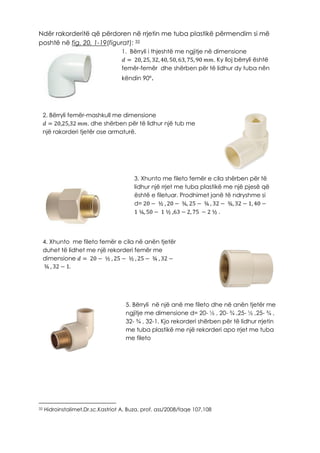 Ndër rakorderitë që përdoren në rrjetin me tuba plastikë përmendim si më
poshtë në fig. 20, 1-19(figurat): 32
32 Hidroinstalimet,Dr.sc.Kastriot A. Buza, prof. ass/2008/faqe 107,108
1. Bërryli i thjeshtë me ngjitje në dimensione
𝑑 = 20, 25, 32, 40, 50, 63, 75, 90 𝑚𝑚. Ky lloj bërryli është
femër-femër dhe shërben për të lidhur dy tuba nën
këndin 90º.
2. Bërryli femër-mashkull me dimensione
𝑑 = 20,25,32 𝑚𝑚. dhe shërben për të lidhur një tub me
një rakorderi tjetër ose armaturë.
3. Xhunto me fileto femër e cila shërben për të
lidhur një rrjet me tuba plastikë me një pjesë që
është e filetuar. Prodhimet janë të ndryshme si
d= 20 − ½ , 20 − ¾, 25 − ¾ , 32 − ¾, 32 − 1, 40 −
1 ¼, 50 − 1 ½ ,63 − 2, 75 − 2 ½ .
4. Xhunto me fileto femër e cila në anën tjetër
duhet të lidhet me një rekorderi femër me
dimensione 𝑑 = 20 − ½ , 25 − ½ , 25 − ¾ , 32 −
¾ , 32 − 1.
5. Bërryli në një anë me fileto dhe në anën tjetër me
ngjitje me dimensione d= 20- ½ , 20- ¾ ,25- ½ ,25- ¾ ,
32- ¾ , 32-1. Kjo rekorderi shërben për të lidhur rrjetin
me tuba plastikë me një rekorderi apo rrjet me tuba
me fileto
 