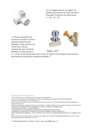Fig.20, 1-19.35
36
35 http://tomsoncpvc.tradeindia.com/cpvc-elbow--1267139.html
http://www.homedepot.com/p/KBI-1-2-in-CPVC-CTS-90-Degree-Street-Elbow-RCL-0500-S/204186845
http://www.dmdindustries.in/upvc-fittings.html
http://rehome.en.made-in-china.com/product/tvenJMcbYlhU/China-CPVC-Pipe-Fitting-of-90-Deg-Male-Elbow-
Copper-Thread.html
https://www.google.com/search?q=cpvc+elbow&biw=1366&bih=667&source=lnms&tbm=isch&sa=X&ved=0ahUKE
wiGr8GAi7jJAhUCgXIKHYZKAfQQ_AUIBigB#tbm=isch&tbs=rimg%3ACc5sp08ktqq2Ijho-
1n0WroD9OOux4wVfqboz_1ccjNTj5JVREfZFmvj-
nfnyzOilEt8oHWf1RvfyoezKBkz4Hza7TCoSCWj7WfRaugP0Ef0dLg3Z07xbKhIJ467HjBV-
pugRErae9CMkr1EqEgnP9xyM1OPklREtYKD6CpwWCioSCVER9kWa-P6dEdaVy80sl4LaKhIJ-
fLM6KUS3ygRPNqLI7kTJ84qEgkdZ_1VG9_1Kh7BGMjv1CKho1EioSCcoGTPgfNrtMEQFgyUAjTUFF&q=cpvc%20elbow&im
grc=_
http://cntianyan.en.made-in-china.com/productimage/svomtcNurpWF-2f1j00YKqQBsvEEkbO/China-CPVC-Pipe-
Pipe-Fittings-DIN-Stop-Valve-Brass-T21-.html
36 Hidroinstalimet,Dr.sc.Kastriot A. Buza, prof. ass/2008/faqe 111
18. Tre degësh këndor me ngjitje i cili
shërben për të lidhur tre tuba nën kënd
90 gradë. Prodhohet me dimensione
𝑑 = 20 − 20 − 20.
19. Përveç rakorderive të
ndryshme në rrjetin e tubave
plastikë prodhohet dhe
përdorën edhe armatura të
ndryshme si valvule,
saraçineske, apo manikote
elektrike me dimensione si
𝑑 = 20, 25, 30. për saraçineska dhe valvola të thjeshta dhe të gjitha dimensionet e
përmendura më lartë për manikotat elektrike.
 