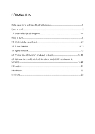 PËRMBAJTJA
Fleta e parë me shënime të përgjithëshme...........................................................1
Pjesa e parë................................................................................................................2
1.1 Llojet e lëvizjes së lëngjeve.............................................................................3-4
Pjesa e dytë................................................................................................................5
2.1 Materialet e dendësimit..................................................................................6-9
3.1 Tubat fleksibel...............................................................................................10-12
4.1 Pjata e dushit.....................................................................................................13
5.1 Veglat për përpunimin e tubave të bakrit...............................................14-15
6.1 Lidhja e tubave Plastikë për instalime të rrjetit të instalimeve të
furnizimit...............................................................................................................16-20
Përfundimi.................................................................................................................21
Përmbajtja................................................................................................................22
Literatura...................................................................................................................23
 