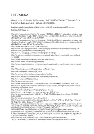 LITERATURA
Literatura bazë është shfrytëzuar nga libri ‘’HIDROINSTALIMET’’ i autorit Dr. sc.
Kastriot A. Buza, prof. ass. i botuar në tetor 2008.
Burime nga interneti duke i hulumtuar dhjetëra webfaqe në lëmim e
hidroinstalimeve si:
https://www.google.com/search?hl=sq&biw=1366&bih=623&site=imghp&tbm=isch&sa=1&q
=flax&oq=flax&gs_l=img.3...155675.156259.0.156646.0.0.0.0.0.0.0.0..0.0....0...1c.1.64.img..0.0.0.V
zBJ3Qip8Og#imgrc=oZVThoBnghDxZM%3A
https://www.google.com/search?hl=sq&biw=1366&bih=623&site=imghp&tbm=isch&sa=1&q
=flax&oq=flax&gs_l=img.3...155675.156259.0.156646.0.0.0.0.0.0.0.0..0.0....0...1c.1.64.img..0.0.0.V
zBJ3Qip8Og#imgrc=5EYgS7-8xwu9uM%3A
http://www.tesnici-vaky.cz/technicka-pryz.html
http://www.packaginginnovation.com/packaging-materials/cardboard-packaging-2/3-
benefits-corrugated-cardboard-packaging/
http://www.noctigroup.com/model-making-sole-molding/
http://www.pzc.nl/regio/pvz-bezorgd-over-gebruik-asbest-in-drinkwaterleidingen-zeeland-
1.1705630
http://www.emsesizdirmazlik.com/en/urunic.php?id=102
http://www.mttec.net/en/manganese.php
http://www.shapefoods.com/ , http://www.universaltradelinks.com/product-foundry/coal-
dust/
http://tecksionghuat.com/?wpcproduct=ss-flexible-hose
http://tecksionghuat.com/?page_id=17
http://www.bianchisanitari.com/en/products/flexible
http://www.mx-group.com/products/shower-trays/optimum/
http://www.imperial-tools.com.au/
http://www.tongscorp.com/
http://www.hubbellcatalog.com/hps/datasheet.asp?PN=M445592&FAM=hot_line_tools
http://www.diynetwork.com/how-to/skills-and-know-how/plumbing/how-to-solder-copper-
pipe-using-a-propane-torch
http://nilkanthmarketing.com/index.php?page=home
http://tomsoncpvc.tradeindia.com/cpvc-elbow--1267139.html
http://www.homedepot.com/p/KBI-1-2-in-CPVC-CTS-90-Degree-Street-Elbow-RCL-0500-
S/204186845
http://www.dmdindustries.in/upvc-fittings.html
http://rehome.en.made-in-china.com/product/tvenJMcbYlhU/China-CPVC-Pipe-Fitting-of-
90-Deg-Male-Elbow-Copper-Thread.html
https://www.google.com/search?q=cpvc+elbow&biw=1366&bih=667&source=lnms&tbm=is
ch&sa=X&ved=0ahUKEwiGr8GAi7jJAhUCgXIKHYZKAfQQ_AUIBigB#tbm=isch&tbs=rimg%3ACc
5sp08ktqq2Ijho-1n0WroD9OOux4wVfqboz_1ccjNTj5JVREfZFmvj-
nfnyzOilEt8oHWf1RvfyoezKBkz4Hza7TCoSCWj7WfRaugP0Ef0dLg3Z07xbKhIJ467HjBV-
pugRErae9CMkr1EqEgnP9xyM1OPklREtYKD6CpwWCioSCVER9kWa-P6dEdaVy80sl4LaKhIJ-
fLM6KUS3ygRPNqLI7kTJ84qEgkdZ_1VG9_1Kh7BGMjv1CKho1EioSCcoGTPgfNrtMEQFgyUAjTUFF
&q=cpvc%20elbow&imgrc=_
http://cntianyan.en.made-in-china.com/productimage/svomtcNurpWF-
2f1j00YKqQBsvEEkbO/China-CPVC-Pipe-Pipe-Fittings-DIN-Stop-Valve-Brass-T21-.html
 