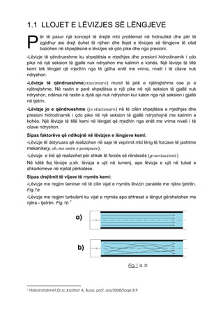 1.1 LLOJET E LËVIZJES SË LËNGJEVE
ër të pasur një koncept të drejtë mbi problemet në hidraulikë dhe për të
zgjidhur ato drejt duhet të njihen dhe llojet e lëvizjes së lëngjeve të cilat
bazohen në shpejtësinë e lëvizjes së çdo pike dhe nga presioni.
-Lëvizje të qëndrueshme ku shpejtësia e rrjedhjes dhe presioni hidrodinamik i çdo
pike në një seksion të gjallë nuk ndryshon me kalimin e kohës. Një lëvizje të tillë
kemi tek lëngjet që rrjedhin nga të gjitha enët me vrima, niveli i të cilave nuk
ndryshon.
-Lëvizje të qëndrueshme(𝑠𝑡𝑎𝑐𝑖𝑜𝑛𝑎𝑟𝑒) mund të jetë e njëtrajtshme ose jo e
njëtrajtshme. Në rastin e parë shpejtësia e një pike në një seksion të gjallë nuk
ndryshon, ndërsa në rastin e dytë ajo nuk ndryshon kur kalon nga një seksion i gjallë
në tjetrin.
-Lëvizje jo e qëndrueshme (𝑗𝑜 𝑠𝑡𝑎𝑐𝑖𝑜𝑛𝑎𝑟𝑒) në të cilën shpejtësia e rrjedhjes dhe
presioni hidrodinamik i çdo pike në një seksion të gjallë ndryshojnë me kalimin e
kohës. Një lëvizje të tillë kemi në lëngjet që rrjedhin nga enët me vrima niveli i të
cilave ndryshon.
Sipas faktorëve që ndikojnë në lëvizjen e lëngjeve kemi:
-Lëvizje të detyruara që realizohen në saje të veprimit mbi lëng të forcave të jashtme
mekanike(𝑝. 𝑠ℎ. 𝑚𝑒 𝑎𝑛ë𝑛 𝑒 𝑝𝑜𝑚𝑝𝑎𝑣𝑒).
-Lëvizje e lirë që realizohet për shkak të forcës së rëndesës (𝑔𝑟𝑎𝑣𝑖𝑡𝑎𝑐𝑖𝑜𝑛𝑖𝑡)
Në këtë lloj lëvizje p.sh. lëvizja e ujit në lumenj, apo lëvizja e ujit në tubat e
shkarkimeve në rrjetat përkatëse.
Sipas drejtimit të vijave të rrymës kemi:
-Lëvizje me regjim laminar në të cilin vijat e rrymës lëvizin paralele me njëra tjetrën.
Fig.1ɑ
-Lëvizje me regjim turbulent ku vijat e rrymës apo shtresat e lëngut gërshetohen me
njëra - tjetrën. Fig.1b 1
ɑ)
b)
1 Hidroinstalimet,Dr.sc.Kastriot A. Buza, prof. ass/2008/faqe 8,9
P
Fig.1 ɑ, b
 