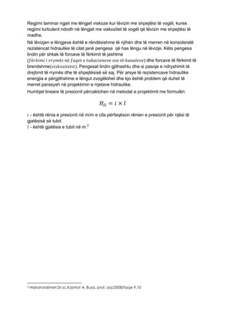 Regjimi laminar ngjet me lëngjet viskoze kur lëvizin me shpejtësi të vogël, kurse
regjimi turbulent ndodh në lëngjet me viskozitet të vogël që lëvizin me shpejtësi të
madhe.
Në lëvizjen e lëngjeve është e rëndësishme të njihen dhe të merren në konsideratë
rezistencat hidraulike të cilat janë pengesa që has lëngu në lëvizje. Këto pengesa
lindin për shkak të forcave të fërkimit të jashtme
(𝑓ë𝑟𝑘𝑖𝑚𝑖 𝑖 𝑟𝑟𝑦𝑚ë𝑠 𝑛ë 𝑓𝑎𝑞𝑒𝑡 𝑒 𝑡𝑢𝑏𝑎𝑐𝑖𝑜𝑛𝑒𝑣𝑒 𝑜𝑠𝑒 𝑡ë 𝑘𝑎𝑛𝑎𝑙𝑒𝑣𝑒) dhe forcave të fërkimit të
brendshme(𝑣𝑖𝑠𝑘𝑜𝑧𝑖𝑡𝑒𝑡𝑖𝑡). Pengesat lindin gjithashtu dhe si pasoje e ndryshimit të
drejtimit të rrymës dhe të shpejtësisë së saj. Për arsye të rezistencave hidraulike
energjia e përgjithshme e lëngut zvogëlohet dhe kjo është problem që duhet të
merret parasysh në projektimin e rrjetave hidraulike.
Humbjet lineare të presionit përcaktohen në metodat e projektimit me formulën:
𝐻𝑙𝑖 = 𝑖 × 𝑙
𝑖 - është rënia e presionit në m/m e cila përfaqëson rënien e presionit për njësi të
gjatësisë së tubit.
𝑙 - është gjatësia e tubit në m.2
2 Hidroinstalimet,Dr.sc.Kastriot A. Buza, prof. ass/2008/faqe 9,10
 
