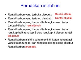 Perhatikan istilah ini
Rantai alifatik
Rantai alisiklik
• Rantai karbon yang terbuka disebut :
• Rantai karbon yang tertutup disebut :
• Rantai karbon yang hanya dihubungkan oleh ikatan
tunggal disebut rantai jenuh
• Rantai karbon yang hanya dihubungkan oleh ikatan
rangkap baik rangkap 2 atau rangkap 3 disebut rantai
tak jenuh
• Rantai karbon alisiklik yang memiliki ikatan konyugasi
yaitu ikatan tunggal dan rangkap selang seling disebut
Rantai karbon aromatik.
 