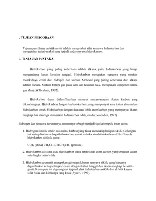 I. TUJUAN PERCOBAAN

Tujuan percobaan praktikum ini adalah mengetahui sifat senyawa hidrokarbon dan
mengetahui reaksi-reaksi yang terjadi pada senyawa hidrokarbon.
II. TINJAUAN PUSTAKA

Hidrokarbon yang paling sederhana adalah alkana, yaitu hidrokarbon yang hanya
mengandung ikatan kovalen tunggal. Hidrokarbon merupakan senyawa yang struktur
molekulnya terdiri dari hidrogen dan karbon. Molekul yang paling sederhana dari alkana
adalah metana. Metana berupa gas pada suhu dan tekanan baku, merupakan komponen utama
gas alam (Wilbraham, 1992).
Hidrokarbon dapat diklasifikasikan menurut macam-macam ikatan karbon yang
dikandungnya. Hidrokarbon dengan karbon-karbon yang mempunyai satu ikatan dinamakan
hidrokarbon jenuh. Hidrokarbon dengan dua atau lebih atom karbon yang mempunyai ikatan
rangkap dua atau tiga dinamakan hidrokarbon tidak jenuh (Fessenden, 1997).
Hidrogen dan senyawa turunannya, umumnya terbagi menjadi tiga kelompok besar yaitu:
1. Hidrogen alifatik terdiri atas rantai karbon yang tidak mencakup bangun siklik. Golongan
ini sering disebut sebagai hidrokarbon rantai terbuka atau hidrokarbon siklik. Contoh
hidrokarbon alifatik yaitu :
C2H6 (etana) CH3CH2CH2CH2CH3 (pentana)
2. Hidrokarbon alisiklik atau hidrokarbon siklik terdiri atas atom karbon yang tersusun dalam
satu lingkar atau lebih.
3. Hidrokarbon aromatik merupakan golongan khusus senyawa siklik yang biasanya
digambarkan sebagai lingkar enam dengan ikatan tunggal dan ikatan rangkap bersilih–
ganti. Kelompok ini digolongkan terpisah dari hidrokarbon asiklik dan alifatik karena
sifat fisika dan kimianya yang khas (Syukri, 1999).

 