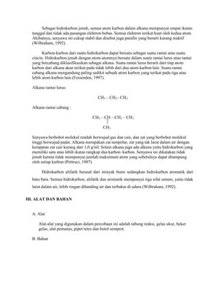 Sebagai hidrokarbon jenuh, semua atom karbon dalam alkana mempunyai empat ikatan
tunggal dan tidak ada pasangan elektron bebas. Semua elektron terikat kuat oleh kedua atom.
Akibatnya, senyawa ini cukup stabil dan disebut juga parafin yang berarti kurang reaktif
(Wilbraham, 1992).
Karbon-karbon dari suatu hidrokarbon dapat bersatu sebagai suatu rantai atau suatu
cincin. Hidrokarbon jenuh dengan atom-atomnya bersatu dalam suatu rantai lurus atau rantai
yang bercabang diklasifikasikan sebagai alkana. Suatu rantai lurus berarti dari tiap atom
karbon dari alkana akan terikat pada tidak lebih dari dua atom karbon lain. Suatu rantai
cabang alkana mengandung paling sedikit sebuah atom karbon yang terikat pada tiga atau
lebih atom karbon lain (Fessenden, 1997).
Alkana rantai lurus:
CH3 – CH2 - CH3
Alkana rantai cabang :
CH3 – CH – CH2 – CH3
CH3
Senyawa berbobot molekul rendah berwujud gas dan cair, dan zat yang berbobot molekul
tinggi berwujud padat. Alkana merupakan zat nonpolar, zat yang tak larut dalam air dengan
kerapatan zat cair kurang dari 1,0 g/ml. Selain alkana juga ada alkena yaitu hidrokarbon yang
memiliki satu atau lebih ikatan rangkap dua karbon–karbon. Senyawa ini dikatakan tidak
jenuh karena tidak mempunyai jumlah maksimum atom yang sebetulnya dapat ditampung
oleh setiap karbon (Pettruci, 1987).
Hidrokarbon alifatik berasal dari minyak bumi sedangkan hidrokarbon aromatik dari
batu bara. Semua hidrokarbon, alifatik dan aromatik mempunyai tiga sifat umum, yaitu tidak
larut dalam air, lebih ringan dibanding air dan terbakar di udara (Wilbraham, 1992).
III. ALAT DAN BAHAN

A. Alat
Alat-alat yang digunakan dalam percobaan ini adalah tabung reaksi, gelas ukur, beker
gelas, alat pemanas, pipet tetes dan botol semprot.
B. Bahan

 