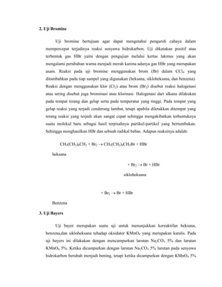 2. Uji Bromine
Uji bromine bertujuan agar dapat mengetahui pengaruh cahaya dalam
mempercepat terjadinya reaksi senyawa hidrokarbon. Uji dikatakan positif atau
terbentuk gas HBr yaitu dengan pengujian melalui kertas lakmus yang akan
mengalami perubahan warna menjadi merah karena adanya gas HBr yang merupakan
asam. Reaksi pada uji bromine menggunakan brom (Br) dalam CCl4 yang
ditambahkan pada tiap sampel yang digunakan (heksana, sikloheksana, dan benzena).
Reaksi dengan menggunakan klor (Cl2) atau brom (Br2) disebut reaksi halogenasi
atau sering disebut juga brominasi atau klorinasi. Halogenasi dari alkana dilakukan
pada tempat terang dan gelap serta pada temperatur yang tinggi. Pada tempat yang
gelap reaksi yang terjadi cenderung lambat, tetapi apabila diletakkan ditempat yang
terang reaksi yang terjadi akan sangat cepat sehingga mengakibatkan terbentuknya
suatu molekul baru sebagai hasil terpisahnya partikel-partikel yang bertumbukan.
Sehingga menghasilkan HBr dan sebuah radikal bebas. Adapun reaksinya adalah:
CH3(CH2)4CH3 + Br2

CH3(CH2)4CH2Br + HBr

heksana
+ Br2

Br + HBr

sikloheksana

+ Br2

Br + HBr

Benzena
3. Uji Bayers
Uji bayer merupakan suatu uji untuk menunjukkan kereaktifan heksana,
benzena,dan sikloheksana tehadap oksidator KMnO4 yang merupakan katalis. Pada
uji bayers ini dilakukan dengan mencampurkan larutan Na2CO3 5% dan larutan
KMnO4 5%. Ketika dicampurkan dengan larutan Na2CO3 5% larutan pada senyawa
hidrokarbon berubah menjadi bening, tetapi ketika dicampurkan dengan KMnO4 5%

 