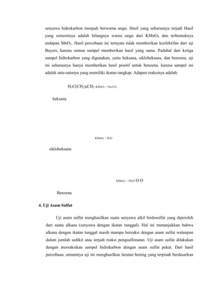 senyawa hidrokarbon menjadi berwarna ungu. Hasil yang seharusnya terjadi Hasil
yang semestinya adalah hilangnya warna ungu dari KMnO4 dan terbentuknya
endapan MnO2. Hasil percobaan ini ternyata tidak memberikan keefektifan dari uji
Bayers, karena semua sampel memberikan hasil yang sama. Padahal dari ketiga
sampel hidrokarbon yang digunakan, yaitu heksana, sikloheksana, dan benzena, uji
ini seharusnya hanya memberikan hasil positif untuk benzena, karena sampel ini
adalah satu-satunya yang memiliki ikatan rangkap. Adapun reaksinya adalah:
H3C(CH2)4CH3 KMnO4 + Na2CO3
heksana

KMnO4 + H2O

sikloheksana

KMnO4 + 3H2O

OO

Benzena
4. Uji Asam Sulfat
Uji asam sulfat menghasilkan suatu senyawa alkil hirdosulfat yang diperoleh
dari suatu alkana (senyawa dengan ikatan tunggal). Hal ini menunjukkan bahwa
alkana dengan ikatan tunggal masih mampu bereaksi dengan asam sulfat walaupun
dalam jumlah sedikit atau terjadi reaksi pengsulfonatan. Uji asam sulfat dilakukan
dengan mereaksikan sampel hidrokarbon dengan asam sulfat pekat. Dari hasil
percobaan, umumnya uji ini menghasilkan larutan bening yang terpisah berdasarkan

 