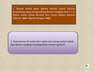 1. Rantai induk pada alkena adalah rantai karbon 
terpanjang yang mengandung ikatan rangkap dua C = C. 
Nama rantai induk berasal dari nama alkana dimana 
akhiran ‘ana’ diganti dengan ‘ena’. 
2. Penomoran di mulai dari salah satu ujung rantai induk, 
dan ikatan rangkap mendapatkan nomor yg kecil 
 
