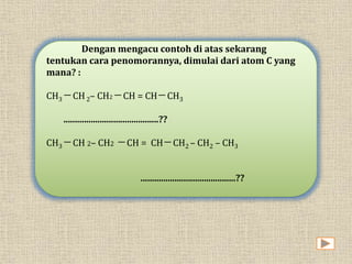 Dengan mengacu contoh di atas sekarang 
tentukan cara penomorannya, dimulai dari atom C yang 
mana? : 
CH3 ─ CH 2– CH2 ─ CH = CH─ CH3 
..........................................?? 
CH3 ─ CH 2– CH2 ─ CH = CH─ CH2 – CH2 – CH3 
..........................................?? 
 