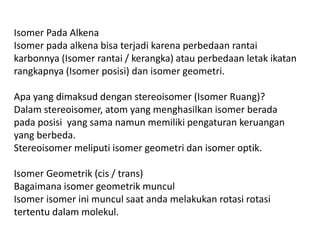 Isomer Pada Alkena
Isomer pada alkena bisa terjadi karena perbedaan rantai
karbonnya (Isomer rantai / kerangka) atau perbedaan letak ikatan
rangkapnya (Isomer posisi) dan isomer geometri.
Apa yang dimaksud dengan stereoisomer (Isomer Ruang)?
Dalam stereoisomer, atom yang menghasilkan isomer berada
pada posisi yang sama namun memiliki pengaturan keruangan
yang berbeda.
Stereoisomer meliputi isomer geometri dan isomer optik.
Isomer Geometrik (cis / trans)
Bagaimana isomer geometrik muncul
Isomer isomer ini muncul saat anda melakukan rotasi rotasi
tertentu dalam molekul.
 