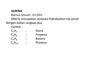 ALKENA
Rumus Umum : Cn H2n
Alkena merupakan senyawa hidrokarbon tak jenuh
dengan ikatan rangkap dua.
Contoh :
C2H4 : Etena
C3H6 : Propena
C4H8 : Butena
C5H10 : Pentena
 