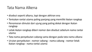 Tata Nama Alkena
• disebut seperti alkana, tapi dengan akhiran ena
• Tentukan rantai utama paling panjang yang memiliki ikatan rangkap
• Penomoran dimulai dari ujung yang paling dekat dengan ikatan
rangkap
• Letak ikatan rangkap diberi nomor dan disebut sebelum nama rantai
utama
• Tata nama penyebutan cabang sama dengan pada tata nama alkana
• Urutan penyebutan : nomor cabang - nama cabang - nomor letak
ikatan rangkap - nama rantai utama
 