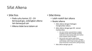 Sifat Alkena
• Sifat fisis
• Pada suhu kamar, C2 - C4
berwujud gas, sedangkan alkena
lain berwujud cair
• Alkena tidak larut dalam air
• Sifat Kimia
• Lebih reaktif dari alkana
• Reaksi alkena
• Adisi alkena dengan hidrogen
menghasilkan alkana
• Adisi alkena dengan gas HX : aturan
markovnikov
• Jika atom karbon yang berikatan rangkap
mengikat jumlah atom hidrogen berbeda,
maka atom X akan terikat pada atom karbon
yang mengikat sedikit hidrogen
• Jika jumlah atom karbon pada ikatan
rangkapnya mengikat jumlah atom hidrogen
sama banyak, atom X akan terikat pada atom C
yang mempunyai rantai karbon paling panjang
• Adisi alkena dengan gas X2
 
