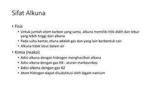 Sifat Alkuna
• Fisis
• Untuk jumlah atom karbon yang sama, alkuna memiliki titik didih dan lebur
yang lebih tinggi dari alkana
• Pada suhu kamar, etuna adalah gas dan yang lain berbentuk cair
• Alkuna tidak larut dalam air
• Kimia (reaksi)
• Adisi alkuna dengan hidrogen menghasilkan alkana
• Adisi alkena dengan gas HX : aturan markovnikov
• Adisi alkena dengan gas X2
• Atom hidrogen dapat disubstitusi oleh logam natrium
 