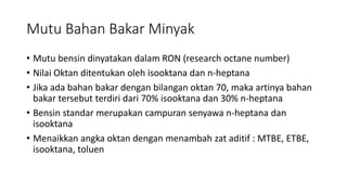 Mutu Bahan Bakar Minyak
• Mutu bensin dinyatakan dalam RON (research octane number)
• Nilai Oktan ditentukan oleh isooktana dan n-heptana
• Jika ada bahan bakar dengan bilangan oktan 70, maka artinya bahan
bakar tersebut terdiri dari 70% isooktana dan 30% n-heptana
• Bensin standar merupakan campuran senyawa n-heptana dan
isooktana
• Menaikkan angka oktan dengan menambah zat aditif : MTBE, ETBE,
isooktana, toluen
 