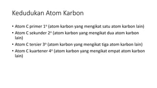Kedudukan Atom Karbon
• Atom C primer 1o (atom karbon yang mengikat satu atom karbon lain)
• Atom C sekunder 2o (atom karbon yang mengikat dua atom karbon
lain)
• Atom C tersier 3o (atom karbon yang mengikat tiga atom karbon lain)
• Atom C kuartener 4o (atom karbon yang mengikat empat atom karbon
lain)
 