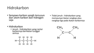 Hidrokarbon
• Senyawa karbon yangh tersusun
dari atom karbon dan hidrogen
saja
• Hidrokarbon
• Jenuh : hidrokarbon yang rantai
karbonnya berikatan tunggal
semua
• Tidak jenuh : hidrokarbon yang
mempunyai ikatan rangkap atau
rangkap tiga pada ikatan karbonnya
 