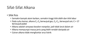 Sifat-Sifat Alkana
• Sifat fisis
• Semakin banyak atom karbon, semakin tinggi titik didih dan titik lebur
• Pada suhu kamar, alkana C1-C4 berwujud gas, C5-C17 berwujud cair, C > 17
berwujud padat
• Alkana adalah senyawa kovalen nonpolar, jadi tidak larut dalam air
• Alkana mempunyai massa jenis yang lebih rendah daripada air
• Cairan alkana tidak menghantar arus listrik
 