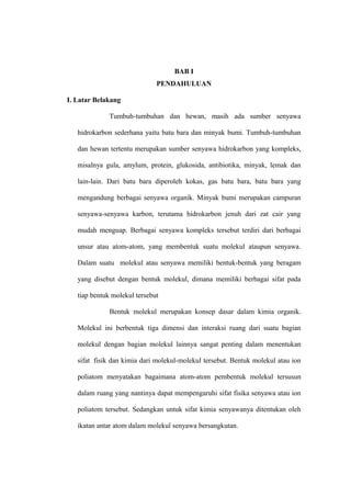 BAB I
PENDAHULUAN
I. Latar Belakang
Tumbuh-tumbuhan dan hewan, masih ada sumber senyawa
hidrokarbon sederhana yaitu batu bara dan minyak bumi. Tumbuh-tumbuhan
dan hewan tertentu merupakan sumber senyawa hidrokarbon yang kompleks,
misalnya gula, amylum, protein, glukosida, antibiotika, minyak, lemak dan
lain-lain. Dari batu bara diperoleh kokas, gas batu bara, batu bara yang
mengandung berbagai senyawa organik. Minyak bumi merupakan campuran
senyawa-senyawa karbon, terutama hidrokarbon jenuh dari zat cair yang
mudah menguap. Berbagai senyawa kompleks tersebut terdiri dari berbagai
unsur atau atom-atom, yang membentuk suatu molekul ataupun senyawa.
Dalam suatu molekul atau senyawa memiliki bentuk-bentuk yang beragam
yang disebut dengan bentuk molekul, dimana memiliki berbagai sifat pada
tiap bentuk molekul tersebut
Bentuk molekul merupakan konsep dasar dalam kimia organik.
Molekul ini berbentuk tiga dimensi dan interaksi ruang dari suatu bagian
molekul dengan bagian molekul lainnya sangat penting dalam menentukan
sifat fisik dan kimia dari molekul-molekul tersebut. Bentuk molekul atau ion
poliatom menyatakan bagaimana atom-atom pembentuk molekul tersusun
dalam ruang yang nantinya dapat mempengaruhi sifat fisika senyawa atau ion
poliatom tersebut. Sedangkan untuk sifat kimia senyawanya ditentukan oleh
ikatan antar atom dalam molekul senyawa bersangkutan.

 