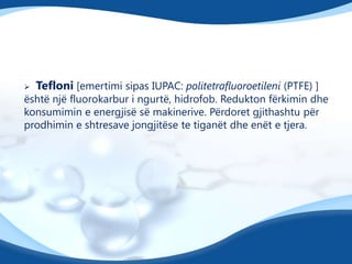 

Tefloni [emertimi sipas IUPAC: politetrafluoroetileni (PTFE) ]

është një fluorokarbur i ngurtë, hidrofob. Redukton fërkimin dhe
konsumimin e energjisë së makinerive. Përdoret gjithashtu për
prodhimin e shtresave jongjitëse te tiganët dhe enët e tjera.

 