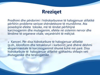 Rreziqet
Prodhimi dhe përdorimi i hidrokarbureve të halogjenuar alifatikë
përfshin probleme serioze shëndetësore të mundshme. Ata
posedojnë efekte toksike, më të rëndat përfshijnë
karcinogjenim dhe mutagjenim, efekte në sistemin nervor dhe
lëndime të organeve vitale, veçanërisht të mëlçisë.
Kanceri. Për disa hidrokarbure të halogjenuar alifatikë
(p.sh., kloroform dhe tetrakloruri i karbonit) janë dhënë dëshmi
eksperimentale të karcinogjenimit shumë kohë më parë. Disa
hidrokarbure të halogjenuar alifatikë gjithashtu shfaqin veti
mutagjenike dhe teratogjenike.


 