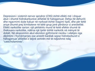 Depresioni i sistemit nervor qendror (CNS) është efekti më i shquar
akut i shumë hidrokarbureve alifatikë të halogjenuar. Dehja (të dehurit)
dhe ngacmimi duke kaluar në narkozë është reagimi tipik, dhe për këtë
arsye shumë prej kimikateve në këtë grup janë përdorur si anestetikë.
Efekti narkotike varion: një përbërës mund të ketë efekte shumë të
theksuara narkotike, ndërsa një tjetër është narkotik në mënyrë të
dobët. Në ekspozimin akut ekziston gjithmonë rreziku i vdekjes nga
dështimi i frymëmarrjes ose arrestit kardiak sepse hidrokarburet e
halogjenuar alifatikë e bëjnë zemrën më të ndjeshme ndaj
“catecholamines”.

 
