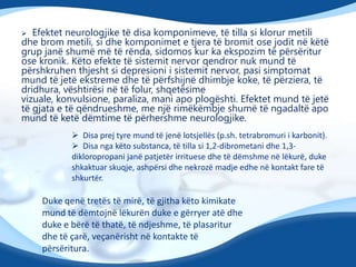 Efektet neurologjike të disa komponimeve, të tilla si klorur metili
dhe brom metili, si dhe komponimet e tjera të bromit ose jodit në këtë
grup janë shumë më të rënda, sidomos kur ka ekspozim të përsëritur
ose kronik. Këto efekte të sistemit nervor qendror nuk mund të
përshkruhen thjesht si depresioni i sistemit nervor, pasi simptomat
mund të jetë ekstreme dhe të përfshijnë dhimbje koke, të përziera, të
dridhura, vështirësi në të folur, shqetësime
vizuale, konvulsione, paraliza, mani apo plogështi. Efektet mund të jetë
të gjata e të qëndrueshme, me një rimëkëmbje shumë të ngadaltë apo
mund të ketë dëmtime të përhershme neurologjike.


 Disa prej tyre mund të jenë lotsjellës (p.sh. tetrabromuri i karbonit).
 Disa nga këto substanca, të tilla si 1,2-dibrometani dhe 1,3dikloropropani janë patjetër irrituese dhe të dëmshme në lëkurë, duke
shkaktuar skuqje, ashpërsi dhe nekrozë madje edhe në kontakt fare të
shkurtër.

Duke qenë tretës të mirë, të gjitha këto kimikate
mund të dëmtojnë lëkurën duke e gërryer atë dhe
duke e bërë të thatë, të ndjeshme, të plasaritur
dhe të çarë, veçanërisht në kontakte të
përsëritura.

 
