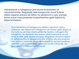 Hidrokarburet e halogjenuar janë shumë të dobishëm në
industrinë kimike. Megjithatë, këto komponime mund të kenë
efekte negative anësore që lidhen me përdorimin e tyre, prandaj,
duhen marrë masa paraprake të përshtatshme gjatë trajtimit të
këtyre kimikateve.
Disa hidrokarbure të halogjenuara ndodhin natyrshëm, duke u
sintetizuar nga reaksionet e halogjenimit që ndoshin gjatë djegies së
biomasës që përmban atomet përbërëse (karboni, hidrogjeni dhe
halogjenet). Për shembull, këto sinteza ndodhin zakonisht, por në
nivele të ulëta gjatë zjarreve të pyjeve. Megjithatë, shumica e llojeve
të hidrokarbureve të halogjenuara janë sintetike, dhe janë prodhuar
nga njerëzit si materiale industriale të dobishme, ose janë prodhuar
rastësisht si një produkt gjatë reaksioneve kimike industriale, apo
gjatë djegies së mbeturinave komunale.

 