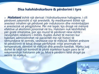 Disa halohidrokarbure & përdorimi i tyre


Halotani është një derivat i hidrokarbureve halogjene, i cili

përdoret zakonisht si një anestetik. Ky medikament është një
anestezi inhalimi që përdoret për induksionin dhe mirëmbajtjen
e anestezisë së përgjitshme. Për më tepër, kjo drogë në mënyrë
efektive ul eksitimin jonormal në tru. Halotani nuk këshillohet
për gratë shtatzëna, por ajo mund të përdoret nëse është i
nevojshëm relaksimi i mitrës. Kujdes duhet të merren kur
halotani administrohet në pacientët me një histori të
sëmundjeve të zemrës, veshkave ose të mëlçisë. Efektet anësore
të përdorimit të kësaj droge përfshijnë: rritje anormale në
temperaturë, dëmtim të mëlçisë dhe arrestin kardiak. Mjeku juaj
duhet të bëjë një kontroll të plotë mjekësor tuajin para se të
rekomandojë halotanin për ju. Mos e përdorni këtë drogë pa
recetë të mjekut.

 