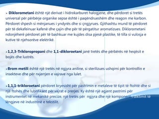 Diklorometani është një derivat i hidrokarburet halogjene, dhe përdoret si tretës
universal për përbërje organike sepse është i paqëndrueshëm dhe reagon me karbon.
Përdoret shpesh si mënjanues i yndyrës dhe si çngjyrues. Gjithashtu mund të përdoret
për të dekafeinuar kafenë dhe çajin dhe për të përgatitur aromatizues. Diklorometani
ndonjëherë përdoret për të bashkuar me kujdes disa pjesë plastike, të tilla si vulosja e
kutive të njehsorëve elektrikë.


1,2,3-Trikloropropani

dhe 1,1-dikloroetani janë tretës dhe përbërës në heqësit e

bojës dhe lustrës.
Brom

metili është një tretës në ngjyra aniline, si sterilizues ushqimi për kontrollin e
insekteve dhe për nxjerrjen e vajrave nga lulet.
1,1,1-trikloroetani

përdoret kryesisht për pastrimin e metaleve të tipit të ftohtë dhe si
një ftohës dhe lubrifikant për vajrat e prerjes. Ky është një agjent pastrimi për
instrumentet në mekanikë precize, një tretës për ngjyra dhe një komponent i diktimit të
lëngjeve në industrinë e tekstilit.

 