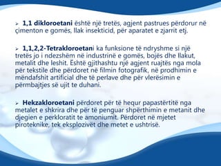 1,1 dikloroetani është një tretës, agjent pastrues përdorur në
çimenton e gomës, llak insekticid, për aparatet e zjarrit etj.


1,1,2,2-Tetrakloroetani ka funksione të ndryshme si një
tretës jo i ndezshëm në industrinë e gomës, bojës dhe llakut,
metalit dhe leshit. Është gjithashtu një agjent ruajtës nga mola
për tekstile dhe përdoret në filmin fotografik, në prodhimin e
mëndafshit artificial dhe të perlave dhe për vlerësimin e
përmbajtjes së ujit te duhani.


Hekzakloroetani përdoret për të hequr papastërtitë nga
metalet e shkrira dhe për të penguar shpërthimin e metanit dhe
djegien e perkloratit te amoniumit. Përdoret në mjetet
piroteknike, tek eksplozivët dhe metet e ushtrisë.


 