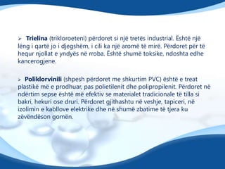  Trielina (trikloroeteni) përdoret si një tretës industrial. Është një

lëng i qartë jo i djegshëm, i cili ka një aromë të mirë. Përdoret për të
hequr njollat e yndyës në rroba. Është shumë toksike, ndoshta edhe
kancerogjene.
Poliklorvinili (shpesh përdoret me shkurtim PVC) është e treat
plastikë më e prodhuar, pas polietilenit dhe polipropilenit. Përdoret në
ndërtim sepse është më efektiv se materialet tradicionale të tilla si
bakri, hekuri ose druri. Përdoret gjithashtu në veshje, tapiceri, në
izolimin e kabllove elektrike dhe në shumë zbatime të tjera ku
zëvëndëson gomën.


 