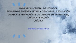 UNIVERSIDAD CENTRAL DEL ECUADOR
FACULTAD DE FILOSOFÍA, LETRAS Y CIENCIAS DE LA EDUCACIÓN
CARRERA DE PEDAGOGÍA DE LAS CIENCIAS EXPERIMENTALES,
QUÍMICA Y BIOLOGÍA
QUÍMICA
Nombre: Diana Amuy
 