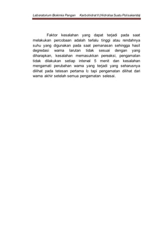 Laboratorium Biokimia Pangan Karbohidrat II (Hidrolisa Suatu Polisakarida)
Faktor kesalahan yang dapat terjadi pada saat
melakukan percobaan adalah terlalu tinggi atau rendahnya
suhu yang digunakan pada saat pemanasan sehingga hasil
degredasi warna larutan tidak sesuai dengan yang
diharapkan, kesalahan memasukkan pereaksi, pengamatan
tidak dilakukan setiap interval 5 menit dan kesalahan
mengamati perubahan warna yang terjadi yang seharusnya
dilihat pada tetesan pertama I2 tapi pengamatan dilihat dari
warna akhir setelah semua pengamatan selesai.
 
