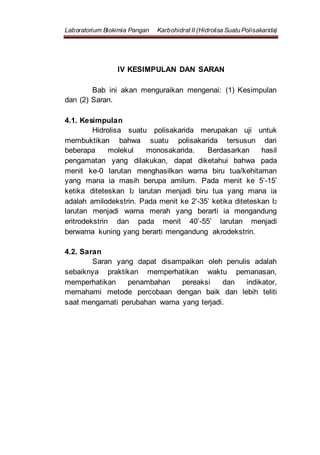 Laboratorium Biokimia Pangan Karbohidrat II (Hidrolisa Suatu Polisakarida)
IV KESIMPULAN DAN SARAN
Bab ini akan menguraikan mengenai: (1) Kesimpulan
dan (2) Saran.
4.1. Kesimpulan
Hidrolisa suatu polisakarida merupakan uji untuk
membuktikan bahwa suatu polisakarida tersusun dari
beberapa molekul monosakarida. Berdasarkan hasil
pengamatan yang dilakukan, dapat diketahui bahwa pada
menit ke-0 larutan menghasilkan warna biru tua/kehitaman
yang mana ia masih berupa amilum. Pada menit ke 5’-15’
ketika diteteskan I2 larutan menjadi biru tua yang mana ia
adalah amilodekstrin. Pada menit ke 2‘-35’ ketika diteteskan I2
larutan menjadi warna merah yang berarti ia mengandung
eritrodekstrin dan pada menit 40’-55’ larutan menjadi
berwarna kuning yang berarti mengandung akrodekstrin.
4.2. Saran
Saran yang dapat disampaikan oleh penulis adalah
sebaiknya praktikan memperhatikan waktu pemanasan,
memperhatikan penambahan pereaksi dan indikator,
memahami metode percobaan dengan baik dan lebih teliti
saat mengamati perubahan warna yang terjadi.
 