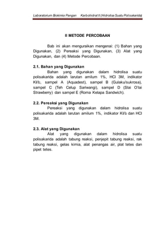 Laboratorium Biokimia Pangan Karbohidrat II (Hidrolisa Suatu Polisakarida)
II METODE PERCOBAAN
Bab ini akan menguraikan mengenai: (1) Bahan yang
Digunakan, (2) Pereaksi yang Digunakan, (3) Alat yang
Digunakan, dan (4) Metode Percobaan.
2.1. Bahan yang Digunakan
Bahan yang digunakan dalam hidrolisa suatu
polisakarida adalah larutan amilum 1%, HCl 3M, indikator
KI/I2, sampel A (Aquadest), sampel B (Gulaku/sukrosa),
sampel C (Teh Celup Sariwangi), sampel D (Slai O’lai
Strawberry) dan sampel E (Roma Kelapa Sandwich).
2.2. Pereaksi yang Digunakan
Pereaksi yang digunakan dalam hidrolisa suatu
polisakarida adalah larutan amilum 1%, indikator KI/I2 dan HCl
3M.
2.3. Alat yang Digunakan
Alat yang digunakan dalam hidrolisa suatu
polisakarida adalah tabung reaksi, penjepit tabung reaksi, rak
tabung reaksi, gelas kimia, alat penangas air, plat tetes dan
pipet tetes.
 