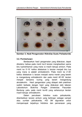 Laboratorium Biokimia Pangan Karbohidrat II (Hidrolisa Suatu Polisakarida)
Gambar 3. Hasil Pengamatan Hidrolisa Suatu Polisakarida
3.2. Pembahasan
Berdasarkan hasil pengamatan yang dilakukan, dapat
diketahui bahwa pada menit ke-0 larutan menghasilkan warna
biru tua/kehitaman yang mana ia masih berupa amilum. Pada
menit ke 5’-15’ ketika diteteskan I2 larutan menjadi biru tua
yang mana ia adalah amilodekstrin. Pada menit ke 2‘-35’
ketika diteteskan I2 larutan menjadi warna merah yang berarti
ia mengandung eritrodekstrin dan pada menit 40’-55’ larutan
menjadi berwarna kuning yang berarti mengandung
akrodekstrin. Hasil pengamatan yang didapat oleh praktikan
sedikit berbeda dengan hasil yang dilakukan oleh laboran
Laboratorium Biokimia Pangan Universitas Pasundan
Bandung yaitu pada menit ke-40 yang seharusnya larutan
masih berupa eritrodekstrin.
Dalam percobaan hidrolisa suatu polisakarida,
ditambahkan larutan amilum yang berfungsi sebagai sampel
atau sumber polisakarida, HCl 3M digunakan untuk
mempercepat terjadinya hidrolisis dan pemanasan yang
 