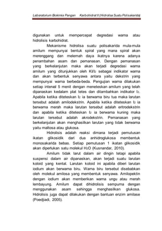 Laboratorium Biokimia Pangan Karbohidrat II (Hidrolisa Suatu Polisakarida)
digunakan untuk mempercepat degredasi warna atau
hidrolisis karbohidrat.
Mekanisme hidrolisa suatu polisakarida mula-mula
amilum mempunyai bentuk spiral yang mana spiral akan
merenggang dan melemah daya ikatnya karena adanya
penambahan asam dan pemanasan. Dengan pemanasan
yang berkelanjutan maka akan terjadi degredasi warna
amilum yang ditunjukkan oleh KI/I2 sebagai indikator warna
dan akan terbentuk senyawa antara yaitu dekstrin yang
mempunyai warna berbeda-beda. Pengujian warna dilakukan
setiap interval 5 menit dengan meneteskan amilum yang telah
dipanaskan kedalam plat tetes dan ditambahkan indikator I2.
Apabila ketika diteteskan I2 ia berwarna biru tua maka larutan
tersebut adalah amilodekstrin. Apabila ketika diteteskan I2 ia
berwarna merah maka larutan tersebut adalah eritrodekstrin
dan apabila ketika diteteskan I2 ia berwarna kuning maka
larutan tersebut adalah akrodekstrin. Pemanasan yang
berkelanjutan akan menghasilkan larutan yang tidak berwarna
yaitu maltosa atau glukosa.
Hidrolisis adalah reaksi dimana terjadi pemutusan
ikatan glikosidik dari dua anhidroglukosa membentuk
monosakarida bebas. Setiap pemutusan 1 ikatan glikosidik
akan diperlukan satu molekul H2O (Kusnandar, 2010).
Amilum tidak larut dalam air dingin tetapi apabila
suspensi dalam air dipanaskan, akan terjadi suatu larutan
koloid yang kental. Larutan koloid ini apabila diberi larutan
iodium akan berwarna biru. Warna biru tersebut disebabkan
oleh molekul amilosa yang membentuk senyawa. Amilopektin
dengan iodium akan memberikan warna ungu atau merah
lembayung. Amilum dapat dihidrolisis sempurna dengan
menggunakan asam sehingga menghasilkan glukosa.
Hidrolisis juga dapat dilakukan dengan bantuan enzim amilase
(Poedjiadi, 2005).
 