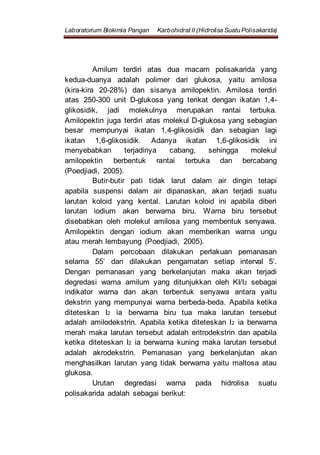 Laboratorium Biokimia Pangan Karbohidrat II (Hidrolisa Suatu Polisakarida)
Amilum terdiri atas dua macam polisakarida yang
kedua-duanya adalah polimer dari glukosa, yaitu amilosa
(kira-kira 20-28%) dan sisanya amilopektin. Amilosa terdiri
atas 250-300 unit D-glukosa yang terikat dengan ikatan 1,4-
glikosidik, jadi molekulnya merupakan rantai terbuka.
Amilopektin juga terdiri atas molekul D-glukosa yang sebagian
besar mempunyai ikatan 1,4-glikosidik dan sebagian lagi
ikatan 1,6-glikosidik. Adanya ikatan 1,6-glikosidik ini
menyebabkan terjadinya cabang, sehingga molekul
amilopektin berbentuk rantai terbuka dan bercabang
(Poedjiadi, 2005).
Butir-butir pati tidak larut dalam air dingin tetapi
apabila suspensi dalam air dipanaskan, akan terjadi suatu
larutan koloid yang kental. Larutan koloid ini apabila diberi
larutan iodium akan berwarna biru. Warna biru tersebut
disebabkan oleh molekul amilosa yang membentuk senyawa.
Amilopektin dengan iodium akan memberikan warna ungu
atau merah lembayung (Poedjiadi, 2005).
Dalam percobaan dilakukan perlakuan pemanasan
selama 55’ dan dilakukan pengamatan setiap interval 5’.
Dengan pemanasan yang berkelanjutan maka akan terjadi
degredasi warna amilum yang ditunjukkan oleh KI/I2 sebagai
indikator warna dan akan terbentuk senyawa antara yaitu
dekstrin yang mempunyai warna berbeda-beda. Apabila ketika
diteteskan I2 ia berwarna biru tua maka larutan tersebut
adalah amilodekstrin. Apabila ketika diteteskan I2 ia berwarna
merah maka larutan tersebut adalah eritrodekstrin dan apabila
ketika diteteskan I2 ia berwarna kuning maka larutan tersebut
adalah akrodekstrin. Pemanasan yang berkelanjutan akan
menghasilkan larutan yang tidak berwarna yaitu maltosa atau
glukosa.
Urutan degredasi warna pada hidrolisa suatu
polisakarida adalah sebagai berikut:
 