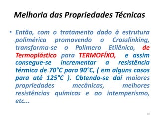 Melhoria das Propriedades Técnicas
• Então, com o tratamento dado à estrutura
polimérica promovendo o Crosslinking,
transforma-se o Polímero Etilênico, de
Termoplástico para TERMOFÍXO, e assim
consegue-se incrementar a resistência
térmica de 70°C para 90°C, ( em alguns casos
para até 125°C ). Obtendo-se daí maiores
propriedades mecânicas, melhores
resistências químicas e ao intemperismo,
etc...
10
 