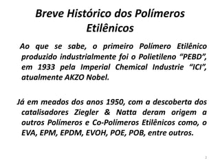 Breve Histórico dos Polímeros
Etilênicos
Ao que se sabe, o primeiro Polímero Etilênico
produzido industrialmente foi o Polietileno “PEBD”,
em 1933 pela Imperial Chemical Industrie “ICI”,
atualmente AKZO Nobel.
Já em meados dos anos 1950, com a descoberta dos
catalisadores Ziegler & Natta deram origem a
outros Polímeros e Co-Polímeros Etilênicos como, o
EVA, EPM, EPDM, EVOH, POE, POB, entre outros.
2
 
