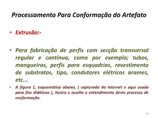 Processamento Para Conformação do Artefato
• Extrusão:-
• Para fabricação de perfis com secção transversal
regular e contínua, como por exemplo; tubos,
mangueiras, perfis para esquadrias, revestimento
de substratos, tipo, condutores elétricos arames,
etc...
• A figura 1, esquemática abaixo, ( capturada da Internet e aqui usada
para fins didáticos ), ilustra e auxilia o entendimento deste processo de
conformação.
26
 