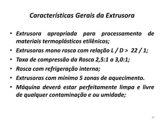 Características Gerais da Extrusora
• Extrusora apropriada para processamento de
materiais termoplásticos etilênicos;
• Extrusoras mono rosca com relação L / D > 22 / 1;
• Taxa de compressão da Rosca 2,5:1 a 3,0:1;
• Rosca com refrigeração interna;
• Extrusoras com mínimo 5 zonas de aquecimento.
• Máquina deverá estar perfeitamente limpa e livre
de qualquer contaminação e ou umidade;
28
 