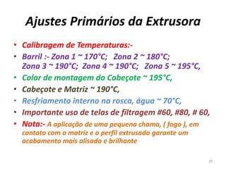 Ajustes Primários da Extrusora
• Calibragem de Temperaturas:-
• Barril :- Zona 1 ~ 170°C; Zona 2 ~ 180°C;
Zona 3 ~ 190°C; Zona 4 ~ 190°C; Zona 5 ~ 195°C,
• Colar de montagem do Cabeçote ~ 195°C,
• Cabeçote e Matriz ~ 190°C,
• Resfriamento interno na rosca, água ~ 70°C,
• Importante uso de telas de filtragem #60, #80, # 60,
• Nota:- A aplicação de uma pequena chama, ( fogo ), em
contato com a matriz e o perfil extrusado garante um
acabamento mais alisado e brilhante
29
 