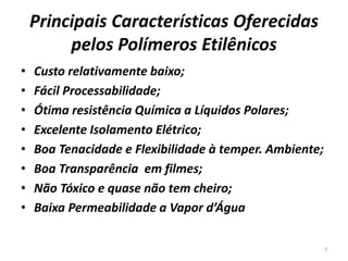 Principais Características Oferecidas
pelos Polímeros Etilênicos
• Custo relativamente baixo;
• Fácil Processabilidade;
• Ótima resistência Química a Líquidos Polares;
• Excelente Isolamento Elétrico;
• Boa Tenacidade e Flexibilidade à temper. Ambiente;
• Boa Transparência em filmes;
• Não Tóxico e quase não tem cheiro;
• Baixa Permeabilidade a Vapor d’Água
3
 