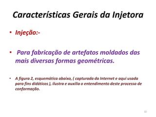 Características Gerais da Injetora
• Injeção:-
• Para fabricação de artefatos moldados das
mais diversas formas geométricas.
• A figura 2, esquemática abaixo, ( capturada da Internet e aqui usada
para fins didáticos ), ilustra e auxilia o entendimento deste processo de
conformação.
32
 